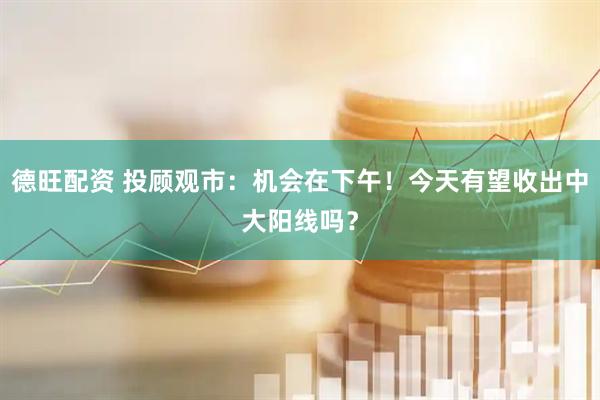 德旺配资 投顾观市：机会在下午！今天有望收出中大阳线吗？
