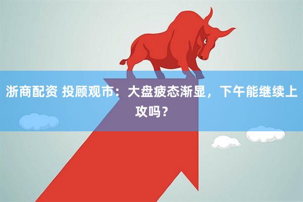 浙商配资 投顾观市：大盘疲态渐显，下午能继续上攻吗？