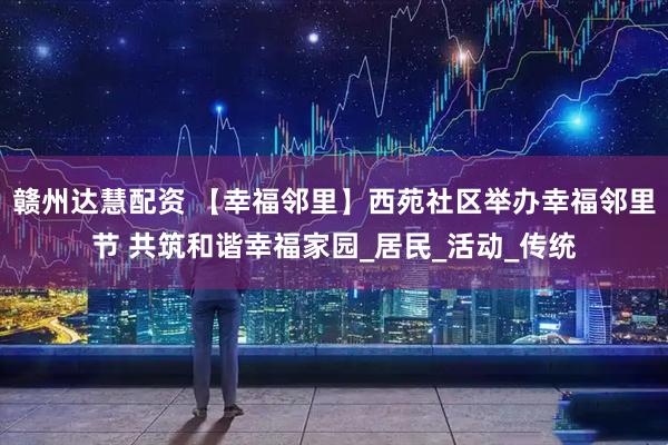 赣州达慧配资 【幸福邻里】西苑社区举办幸福邻里节 共筑和谐幸福家园_居民_活动_传统