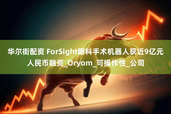 华尔街配资 ForSight眼科手术机器人获近9亿元人民币融资_Oryom_可操作性_公司