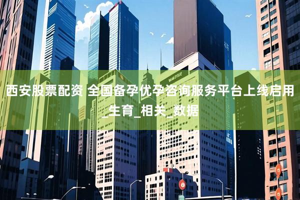 西安股票配资 全国备孕优孕咨询服务平台上线启用_生育_相关_数据