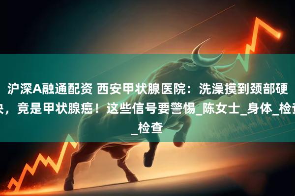 沪深A融通配资 西安甲状腺医院：洗澡摸到颈部硬块，竟是甲状腺癌！这些信号要警惕_陈女士_身体_检查