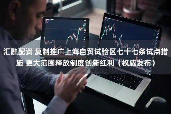 汇融配资 复制推广上海自贸试验区七十七条试点措施 更大范围释放制度创新红利（权威发布）