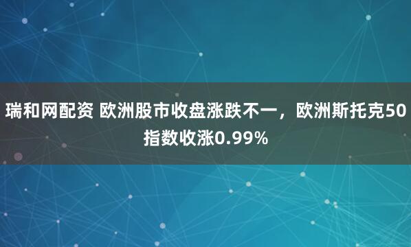 瑞和网配资 欧洲股市收盘涨跌不一，欧洲斯托克50指数收涨0.99%