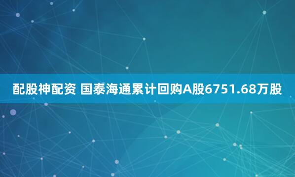 配股神配资 国泰海通累计回购A股6751.68万股