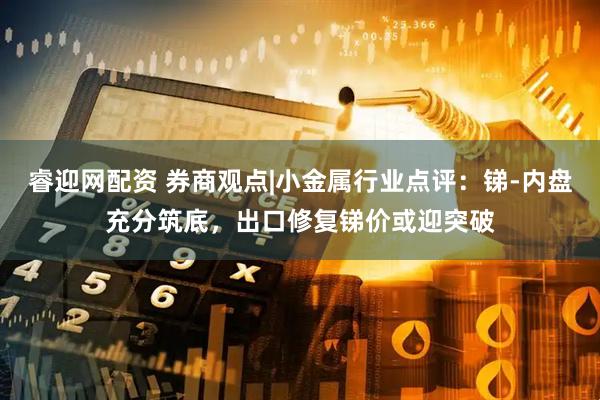睿迎网配资 券商观点|小金属行业点评：锑-内盘充分筑底，出口修复锑价或迎突破
