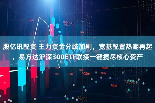 股亿讯配资 主力资金分歧加剧，宽基配置热潮再起，易方达沪深300ETF联接一键揽尽核心资产