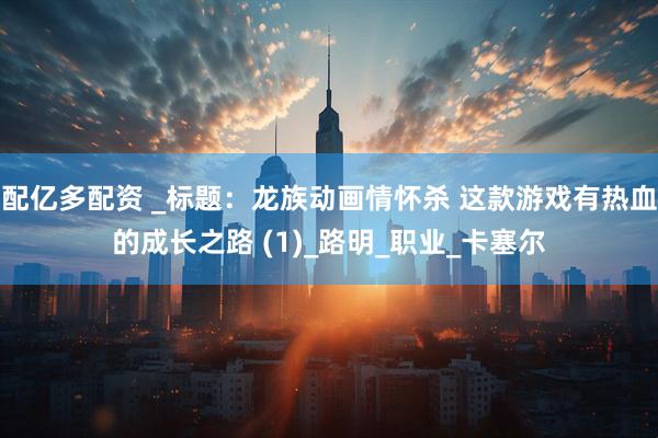 配亿多配资 _标题：龙族动画情怀杀 这款游戏有热血的成长之路 (1)_路明_职业_卡塞尔