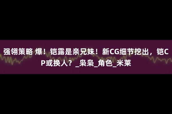 强翎策略 爆！铠露是亲兄妹！新CG细节挖出，铠CP或换人？_枭枭_角色_米莱