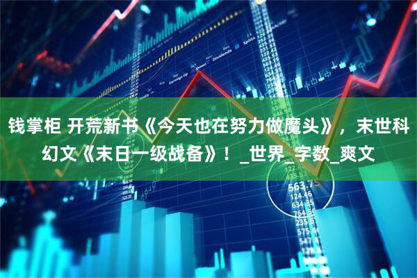 钱掌柜 开荒新书《今天也在努力做魔头》，末世科幻文《末日一级战备》！_世界_字数_爽文