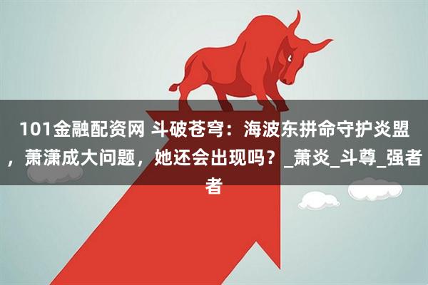 101金融配资网 斗破苍穹：海波东拼命守护炎盟，萧潇成大问题，她还会出现吗？_萧炎_斗尊_强者