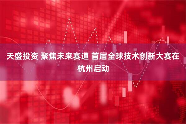 天盛投资 聚焦未来赛道 首届全球技术创新大赛在杭州启动
