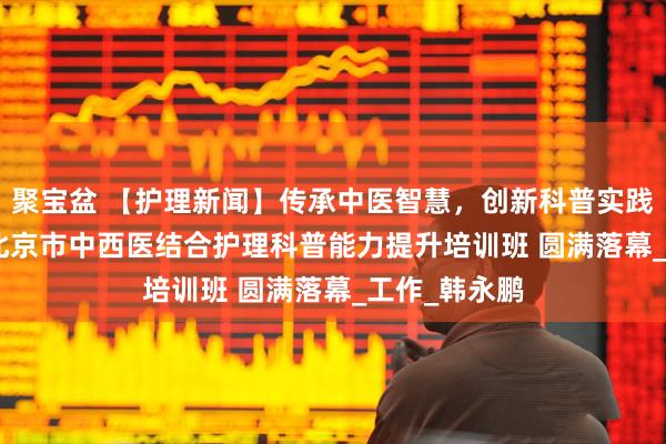 聚宝盆 【护理新闻】传承中医智慧，创新科普实践——2025年北京市中西医结合护理科普能力提升培训班 圆满落幕_工作_韩永鹏