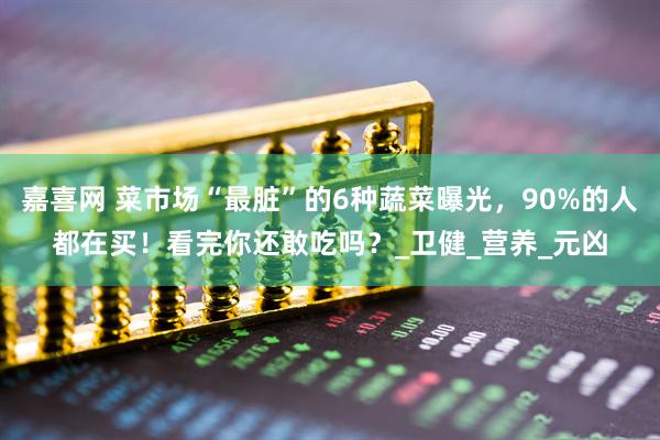 嘉喜网 菜市场“最脏”的6种蔬菜曝光，90%的人都在买！看完你还敢吃吗？_卫健_营养_元凶