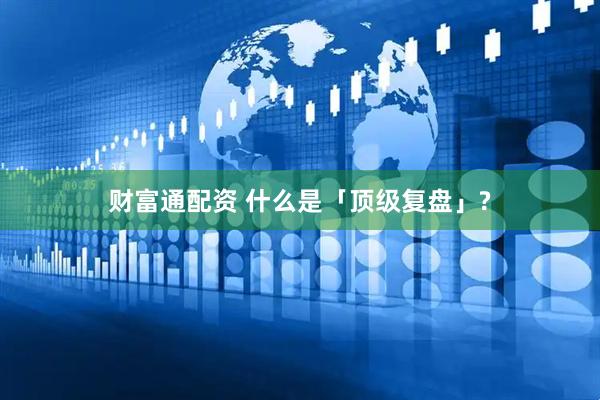 财富通配资 什么是「顶级复盘」?