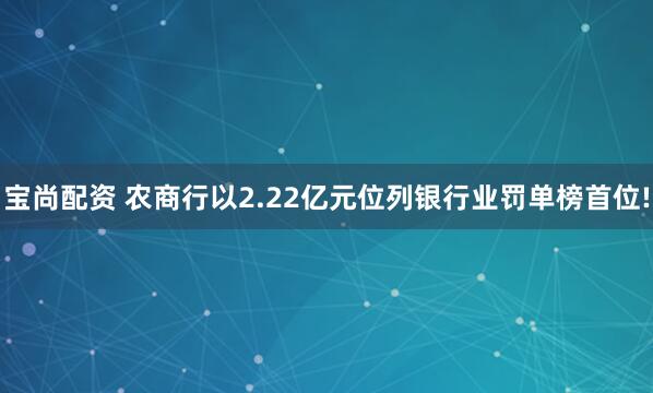 宝尚配资 农商行以2.22亿元位列银行业罚单榜首位!
