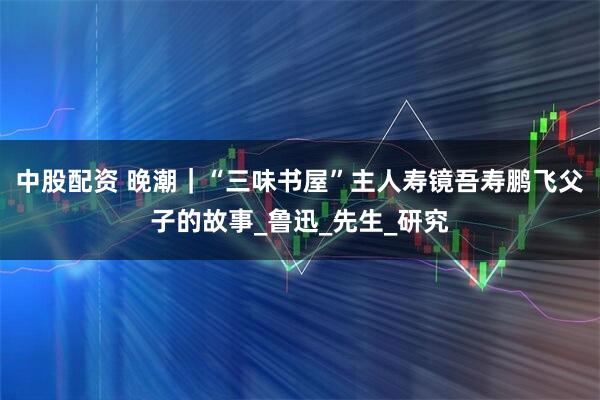 中股配资 晚潮｜“三味书屋”主人寿镜吾寿鹏飞父子的故事_鲁迅_先生_研究