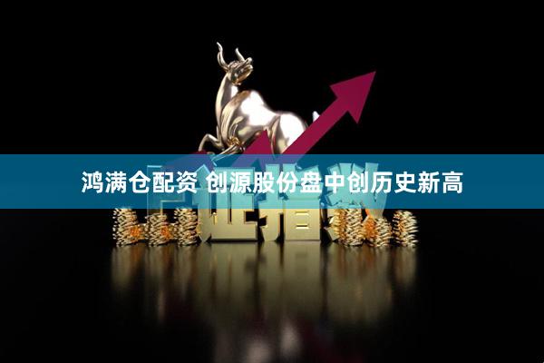 鸿满仓配资 创源股份盘中创历史新高