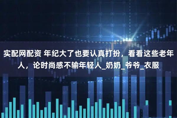 实配网配资 年纪大了也要认真打扮，看看这些老年人，论时尚感不输年轻人_奶奶_爷爷_衣服