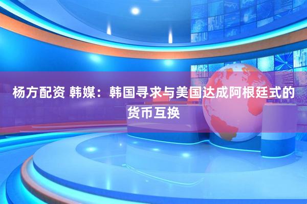 杨方配资 韩媒：韩国寻求与美国达成阿根廷式的货币互换