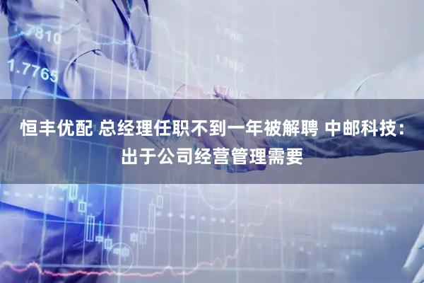 恒丰优配 总经理任职不到一年被解聘 中邮科技：出于公司经营管理需要