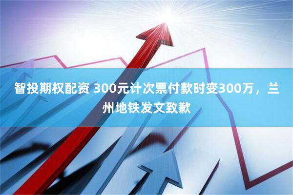 智投期权配资 300元计次票付款时变300万，兰州地铁发文致歉