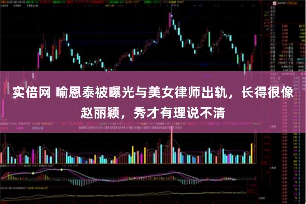 实倍网 喻恩泰被曝光与美女律师出轨，长得很像赵丽颖，秀才有理说不清