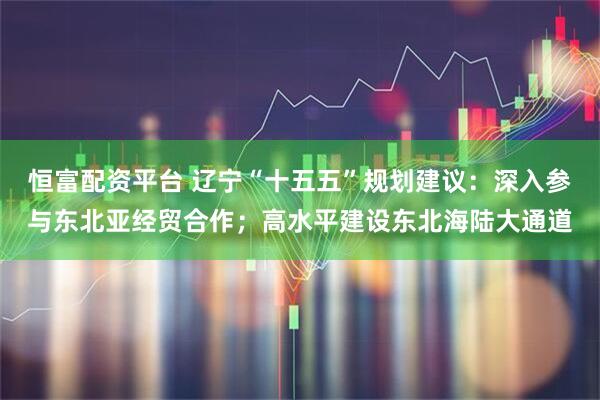 恒富配资平台 辽宁“十五五”规划建议：深入参与东北亚经贸合作；高水平建设东北海陆大通道