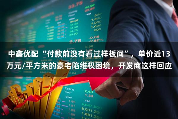 中鑫优配 “付款前没有看过样板间”，单价近13万元/平方米的豪宅陷维权困境，开发商这样回应