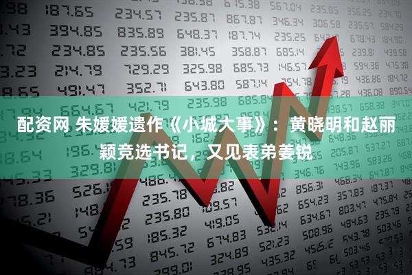 配资网 朱媛媛遗作《小城大事》：黄晓明和赵丽颖竞选书记，又见表弟姜锐