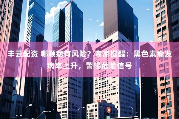 丰云配资 哪颗痣有风险？专家提醒：黑色素瘤发病率上升，警惕危险信号